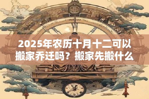 2025年农历十月十二可以搬家乔迁吗？搬家先搬什么吉利？
