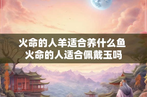 火命的人羊适合养什么鱼 火命的人适合佩戴玉吗