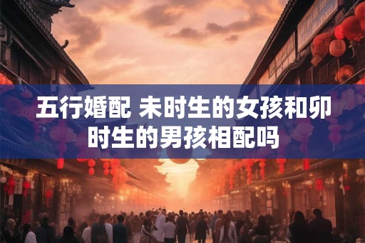 五行婚配 未时生的女孩和卯时生的男孩相配吗