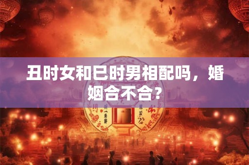 丑时女和巳时男相配吗，婚姻合不合？