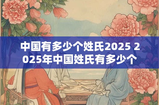 中国有多少个姓氏2025 2025年中国姓氏有多少个