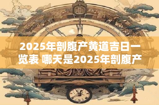 2025年剖腹产黄道吉日一览表 哪天是2025年剖腹产的黄道吉日