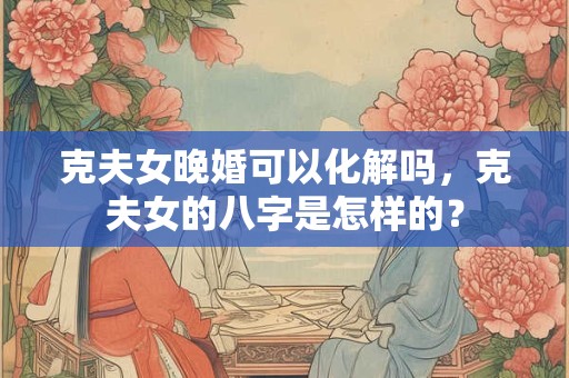 克夫女晚婚可以化解吗,克夫女的八字是怎样的? 克夫女晚婚可以化解吗,克夫女的八字是怎样的?