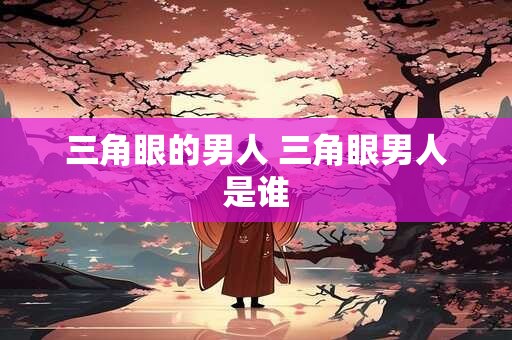 三角眼的男人 三角眼男人是谁