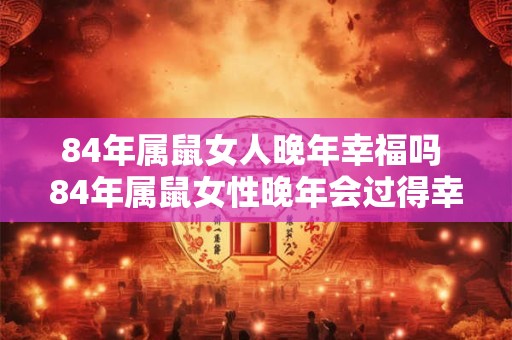84年属鼠女人晚年幸福吗 84年属鼠女性晚年会过得幸福吗
