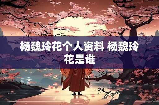 杨魏玲花个人资料 杨魏玲花是谁