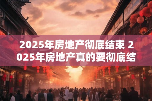 2025年房地产彻底结束 2025年房地产真的要彻底结束了吗
