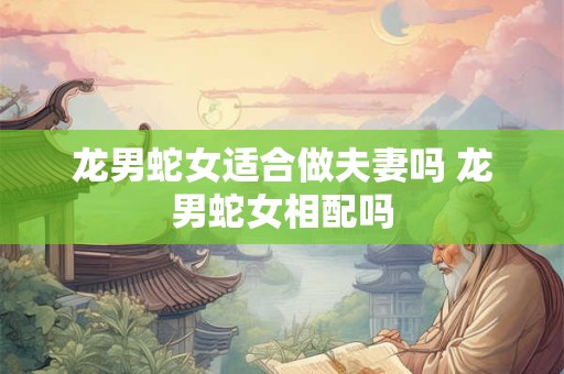 龙男蛇女适合做夫妻吗 龙男蛇女相配吗