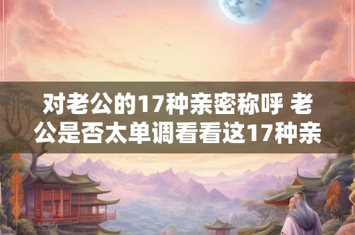对老公的17种亲密称呼 老公是否太单调看看这17种亲密称呼