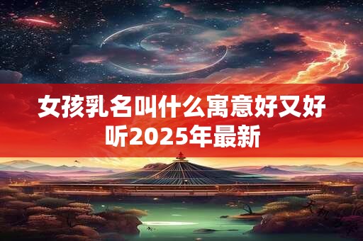 女孩乳名叫什么寓意好又好听2025年最新 女孩乳名叫什么寓意好又好听2025年最新