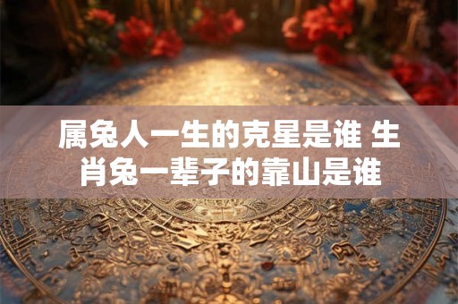 属兔人一生的克星是谁 生肖兔一辈子的靠山是谁