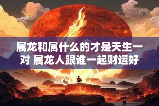 属龙和属什么的才是天生一对 属龙人跟谁一起财运好
