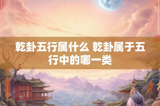 乾卦五行属什么 乾卦属于五行中的哪一类 乾卦五行属什么 乾卦属于五行中的哪一类