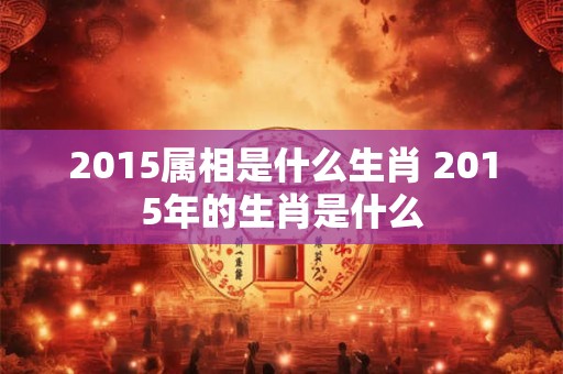 2015属相是什么生肖 2015年的生肖是什么