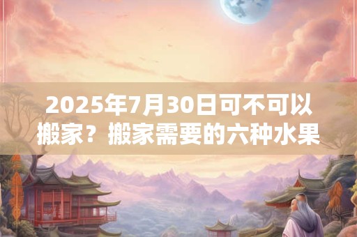 2025年7月30日可不可以搬家？搬家需要的六种水果
