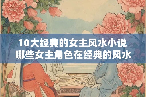 10大经典的女主风水小说 哪些女主角色在经典的风水小说中占据着重要地位