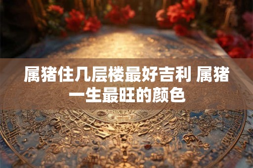 属猪住几层楼最好吉利 属猪一生最旺的颜色