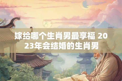嫁给哪个生肖男最享福 2023年会结婚的生肖男