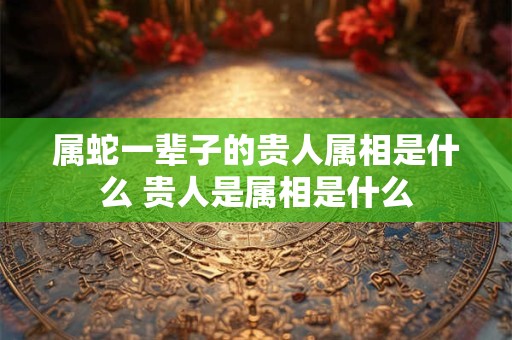 属蛇一辈子的贵人属相是什么 贵人是属相是什么
