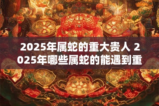 2025年属蛇的重大贵人 2025年哪些属蛇的能遇到重大贵人