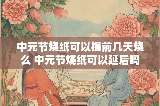 中元节烧纸可以提前几天烧么 中元节烧纸可以延后吗