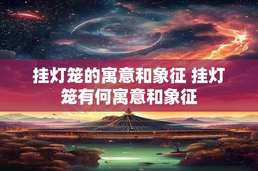挂灯笼的寓意和象征 挂灯笼有何寓意和象征 挂灯笼的寓意和象征 挂灯笼有何寓意和象征