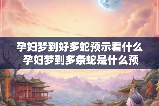 孕妇梦到好多蛇预示着什么 孕妇梦到多条蛇是什么预兆