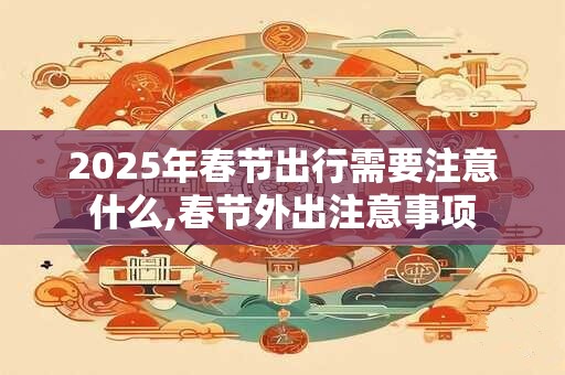 2025年春节出行需要注意什么,春节外出注意事项
