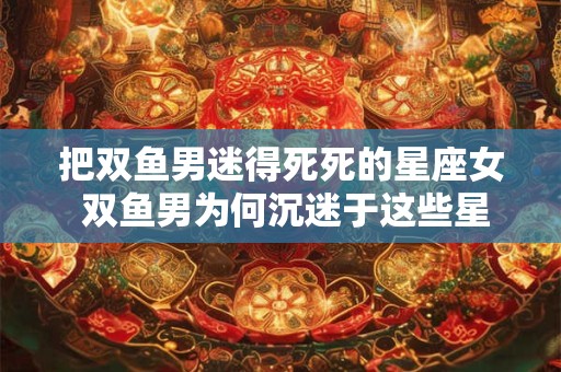 把双鱼男迷得死死的星座女 双鱼男为何沉迷于这些星座女