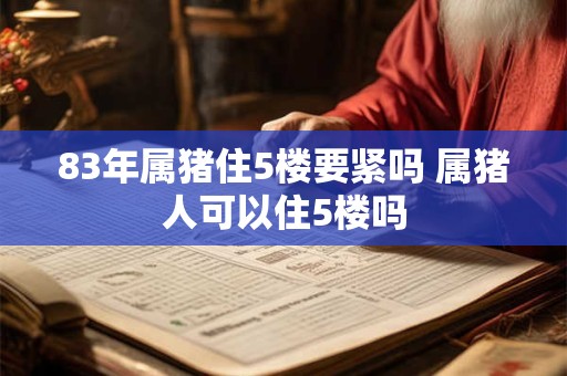 83年属猪住5楼要紧吗 属猪人可以住5楼吗