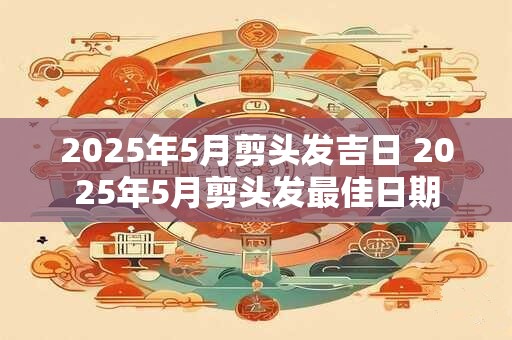 2025年5月剪头发吉日 2025年5月剪头发最佳日期