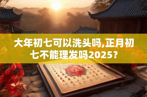 大年初七可以洗头吗,正月初七不能理发吗2025？