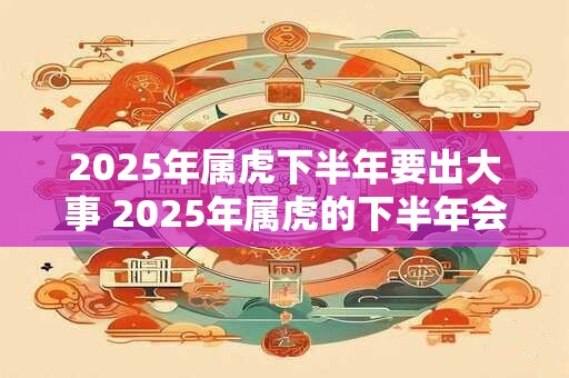 2025年属虎下半年要出大事 2025年属虎的下半年会发生什么大事