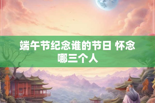 端午节纪念谁的节日 怀念哪三个人