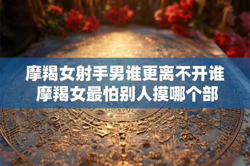 摩羯女射手男谁更离不开谁 摩羯女最怕别人摸哪个部位