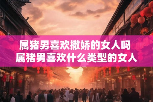 属猪男喜欢撒娇的女人吗 属猪男喜欢什么类型的女人