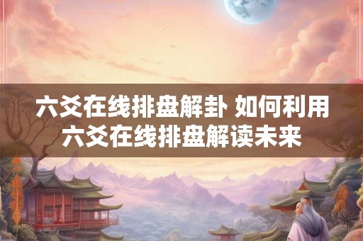 六爻在线排盘解卦 如何利用六爻在线排盘解读未来 六爻在线排盘解卦 如何利用六爻在线排盘解读未来