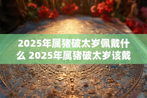 2025年属猪破太岁佩戴什么 2025年属猪破太岁该戴何物