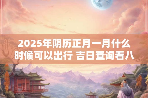 2025年阴历正月一月什么时候可以出行 吉日查询看八字