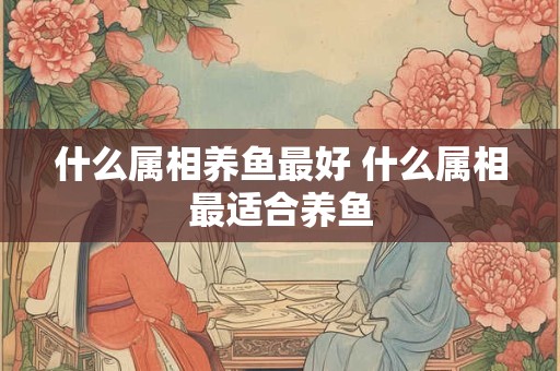 什么属相养鱼最好 什么属相最适合养鱼