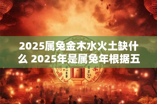 2026属兔金木水火土缺什么 2026年是属兔年根据五行学说属兔的人属于金木水火土五行之一那么2026属兔年还缺少哪种五行元素 2026属兔金木水火土缺什么 2026年是属兔年根据五行学说属兔的人属于金木水火土五行之一那么2026属兔年还缺少哪种五行元素