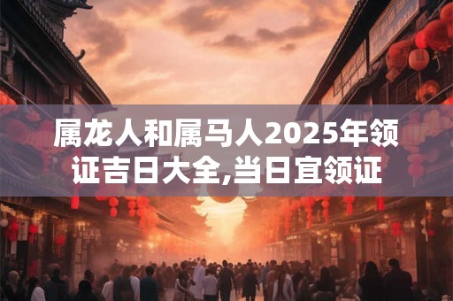 属龙人和属马人2025年领证吉日大全,当日宜领证