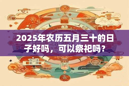 2025年农历五月三十的日子好吗，可以祭祀吗？