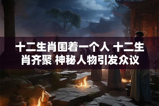十二生肖围着一个人 十二生肖齐聚 神秘人物引发众议