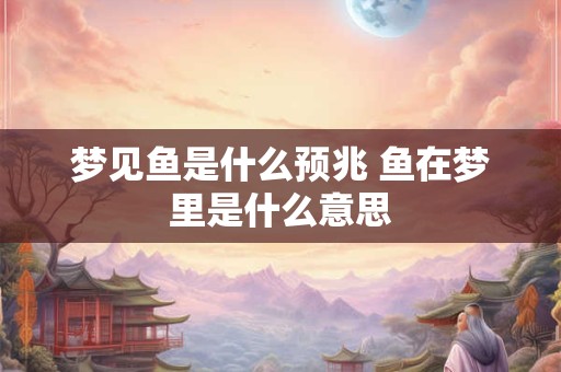 梦见鱼是什么预兆 鱼在梦里是什么意思