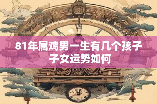 81年属鸡男一生有几个孩子 子女运势如何