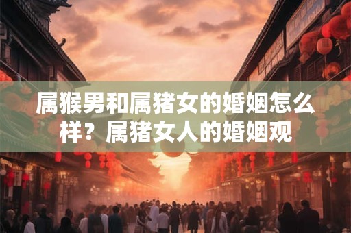 属猴男和属猪女的婚姻怎么样？属猪女人的婚姻观