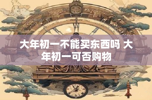 大年初一不能买东西吗 大年初一可否购物