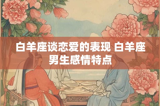 白羊座谈恋爱的表现 白羊座男生感情特点