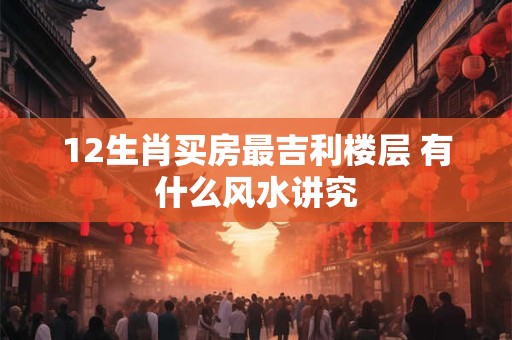12生肖买房最吉利楼层 有什么风水讲究